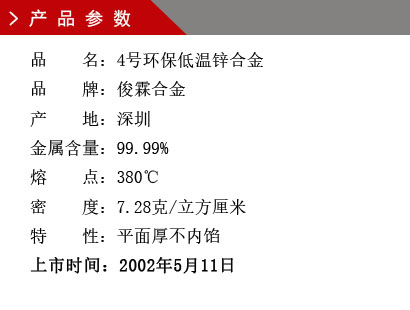 品 名：4號環(huán)保低溫鋅合金 品 牌：俊霖合金 產(chǎn) 地：深圳 金屬含量：99.99% 熔 點：380℃ 密 度：7.28克/立方厘米特 性：平面厚不內(nèi)餡 上市時間：2002年5月11日