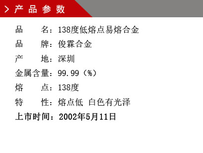 品 名：138度低熔點合金 品 牌：俊霖合金 產 地：深圳 金屬含量：95（%） 雜質含量：0.001（%） 粒 度：標準（目） 熔 點：138度 上市時間：2002年5月11日