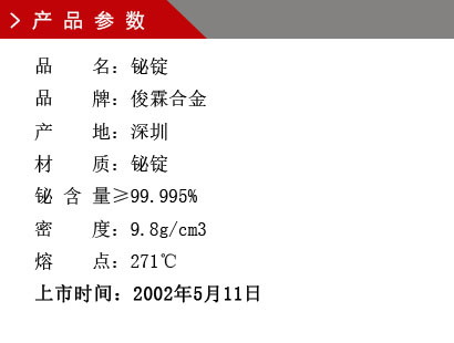品 名：鉍錠 品 牌：俊霖合金 產(chǎn) 地：深圳 材 質(zhì)：鉍錠 鉍 含 量≥99.995% 密 度：9.8g/cm3 熔 點(diǎn)：271℃上市時(shí)間：2002年5月11日