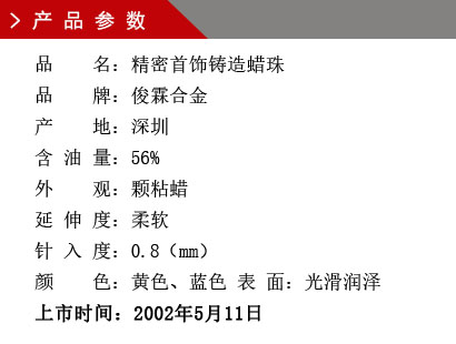 品 名：精密首飾鑄造蠟珠 品 牌：俊霖合金 產(chǎn) 地：深圳 含 油 量：56% 外 觀：顆粘蠟 延 伸 度：柔軟 針 入 度：0.8（mm） 顏 色：黃色、藍(lán)色 表 面：光滑潤(rùn)澤上市時(shí)間：2002年5月11日
