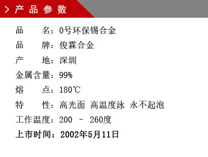 品 名:0號環(huán)保錫合金 品 牌:俊霖合金 產(chǎn) 地:深圳 金屬含量:99% 熔 點:180℃特 性:高光面 工作溫度:200 – 260度 上市時間:2002年5月11日 品 名:0號環(huán)保錫合金 品 牌:俊霖合金 產(chǎn) 地:深圳 金屬含量:99% 熔 點:180℃特 性:高光面 工作溫度:200 – 260度 上市時間:2002年5月11日