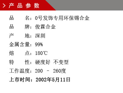 品 名：0號發(fā)飾專用環(huán)保錫合金 品 牌：俊霖合金 產 地：深圳 金屬含量：99% 熔 點：180℃特 性：硬度好 不變型 工作溫度：200 – 260度 上市時間：2002年5月11日