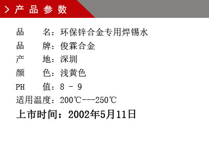 品 名：環(huán)保鋅合金專用焊錫水 品 牌：俊霖合金 產 地：深圳 顏 色：淺黃色 PH 值：8 - 9 適用溫度：200℃---250℃上市時間：2002年5月11日