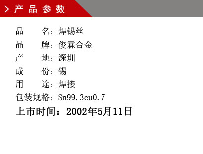 品 名：焊錫絲 品 牌：俊霖合金 產(chǎn) 地：深圳 成 份：錫 用 途：焊接 包裝規(guī)格：Sn99.3cu0.7上市時(shí)間：2002年5月11日