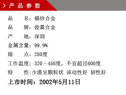 品 名：鎘鋅合金 品 牌：俊霖合金 產(chǎn) 地：深圳 金屬含量：99.9% 熔 點：280度 工作溫度：320–450度，不宜超過600度特 性:渣少且渣呈顆粒狀 流動性好 韌性好上市時間：2002年5月11日