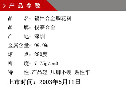 品 名：鎘鋅合金胸花料 品 牌：俊霖合金 產(chǎn) 地：深圳 金屬含量：99.9% 熔 點：280度 密 度：7.75g/cm3特 性:產(chǎn)品輕 壓腳不裂 貼性牢上市時間：2003年5月11日