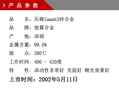 品 名：壓鑄Zamak3鋅合金 品 牌：俊霖合金 產(chǎn) 地：深圳 金屬含量：99.5% 熔 點：380℃工作時間: 400 - 420度 特 性: 流動性非常好 光面好 拋光效果好 上市時間：2002年5月11日