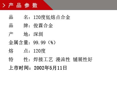 品 名：120度低熔點(diǎn)合金 品 牌：俊霖合金 產(chǎn) 地：深圳 金屬含量：99.99（%） 熔 點(diǎn)：92度特 性：焊接工藝 漫流性 鋪展性好 上市時(shí)間：2002年5月11日