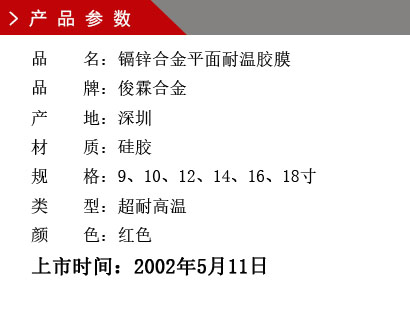 品 名：鎘鋅合金平面耐溫膠膜 品 牌：俊霖合金 產(chǎn) 地：深圳 材 質(zhì)：硅膠 規(guī) 格：9、10、12、14、16、18寸 類 型：超耐高溫 顏 色：紅色上市時(shí)間：2002年5月11日