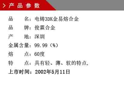 品 名：電鑄3DK金易熔合金 品 牌：俊霖合金 產(chǎn) 地：深圳 金屬含量：99.99（%） 熔 點：60度 特 點：具有輕、薄、軟的特點, 上市時間：2002年5月11日